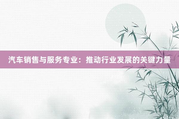 汽车销售与服务专业：推动行业发展的关键力量