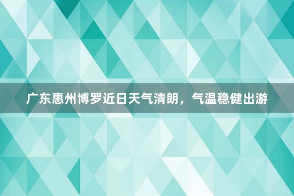 广东惠州博罗近日天气清朗，气温稳健出游