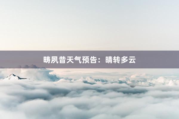 畴夙昔天气预告：晴转多云